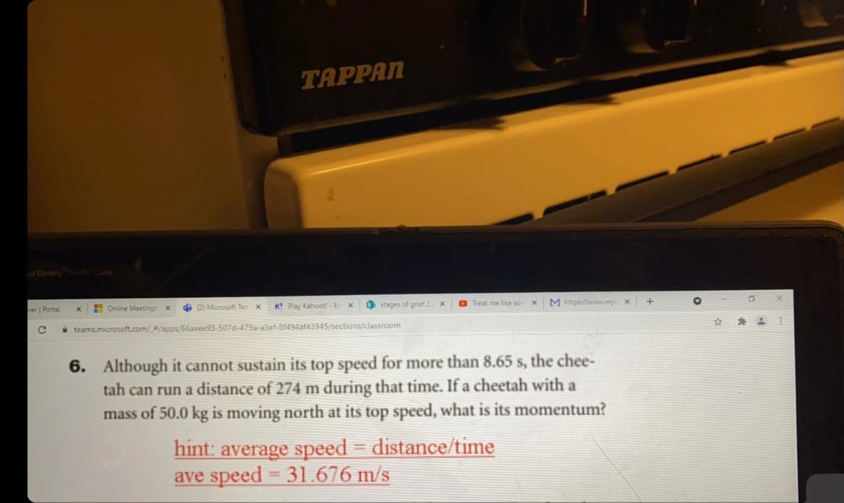 TAPPAN
Comin Cos
er Portal
E Online Meetings
di 2) Microsoft Tea X
K! Play Kahoot! -En
O stages of grief 2 x
O Treat me like son
M https://www.mycx
i teams.microsoft.com//apps/66aeee93-507d-479a-a3ef-8f494af43945/sections/classroom
6. Although it cannot sustain its top speed for more than 8.65 s, the chee-
tah can run a distance of 274 m during that time. If a cheetah with a
mass of 50.0 kg is moving north at its top speed, what is its momentum?
hint: average speed = distance/time
ave speed = 31.676 m/s

