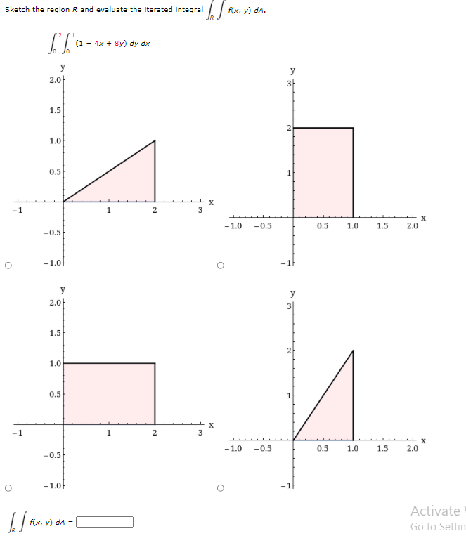 Sketch the region R and evaluate the iterated integral
f(x, y) dA.
(1 - 4x + 8y) dy dx
y
y
2.0-
1.5
2
1.0
0.5
1
-1
-1.0
-0.5
0.5
1.0
1.5
2.0
-0.5
-1.0F
-1F
y
2.0-
3-
1.5
2
1.0
0.5
1
2
-1.0
-0.5
0.5
1.0
1.5
2.0
-0.5
-1.0F
-1F
Activate
f(x, y) dA =
Go to Settin
2.
