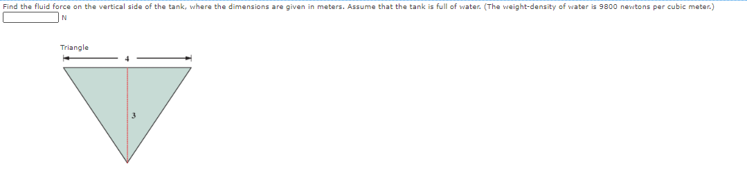 Find the fluid force on the vertical side of the tank, where the dimensions are given in meters. Assume that the tank is full of water. (The weight-density of water is 9800 newtons per cubic meter.)
N
Triangle
