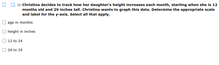 22. Christina decides to track how her daughter's height increases each month, starting when she is 12
months old and 29 inches tall. Christina wants to graph this data. Determine the appropriate scale
and label for the y-axis. Select all that apply.
age in months
height in inches
12 to 24
29 to 35

