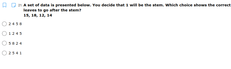 21. A set of data is presented below. You decide that 1 will be the stem. Which choice shows the correct
leaves to go after the stem?
15, 18, 12, 14
24 5 8
O 124 5
5 824
O 25 4 1
