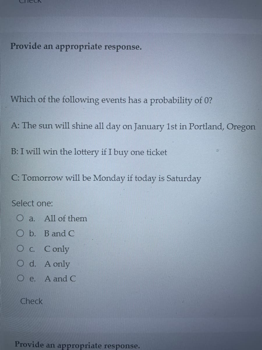 Provide an appropriate response.
Which of the following events has a probability of 0?
A: The sun will shine all day on January 1st in Portland, Oregon
B: I will win the lottery if I buy one ticket
C: Tomorrow will be Monday if today is Saturday
Select one:
Oa. All of them
Ob. B and C
O c. C only
O d. A only
A and C
e.
Check
Provide an appropriate response.