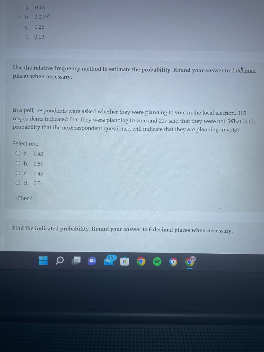 a. 0.18
b. 0.21✔
OC. 0.26
O d. 0.13
Use the relative frequency method to estimate the probability. Round your answer to 2 decimal
places when necessary.
In a poll, respondents were asked whether they were planning to vote in the local election. 315
respondents indicated that they were planning to vote and 217 said that they were not. What is the
probability that the next respondent questioned will indicate that they are planning to vote?
Select one:
O a.
0.41
O b. 0.59
O c. 1.45
O d. 0.5
Check
Find the indicated probability. Round your answer to 6 decimal places when necessary.
99+
H
O