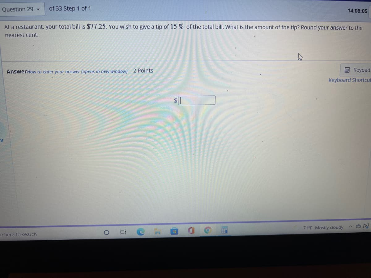 Question 29 -
of 33 Step 1 of 1
14:08:05
At a restaurant, your total bill is $77.25. You wish to give a tip of 15 % of the total bill. What is the amount of the tip? Round your answer to the
nearest cent.
AnswerHow to enter your answer (opens in new window) 2 Points
画 Keypad
Keyboard Shortcut
71°F Mostly cloudy
e here to search
立
