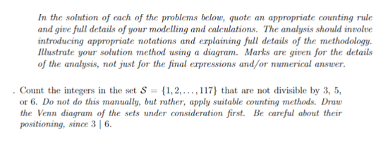 In the solution of each of the problems below, quote an appropriate counting rule
and give full details of your modelling and calculations. The analysis should involve
introducing appropriate notations and explaining full details of the methodology.
Illustrate your solution method using a diagram. Marks are given for the details
of the analysis, not just for the final expressions and/or numerical answer.
Count the integers in the set S = {1,2,...,117} that are not divisible by 3, 5,
or 6. Do not do this manually, but rather, apply suitable counting methods. Draw
the Venn diagram of the sets under consideration first. Be careful about their
positioning, since 3 | 6.