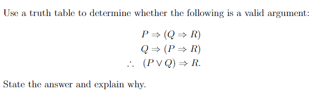 Use a truth table to determine whether the following is a valid argument:
P⇒ (QR)
Q⇒ (P⇒ R)
.. (PVQ) ⇒ R.
State the answer and explain why.