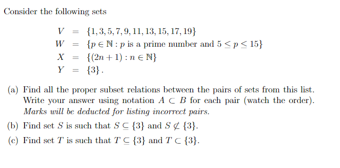 Consider the following sets
V
W =
X =
Y
{1, 3, 5, 7, 9, 11, 13, 15, 17, 19}
{p EN: p is a prime number and 5 < p < 15}
{(2n + 1) : n € N}
{3}.
(a) Find all the proper subset relations between the pairs of sets from this list.
Write your answer using notation ACB for each pair (watch the order).
Marks will be deducted for listing incorrect pairs.
(b) Find set S is such that S C {3} and S¢{3}.
(c) Find set T is such that T C {3} and T C {3}.