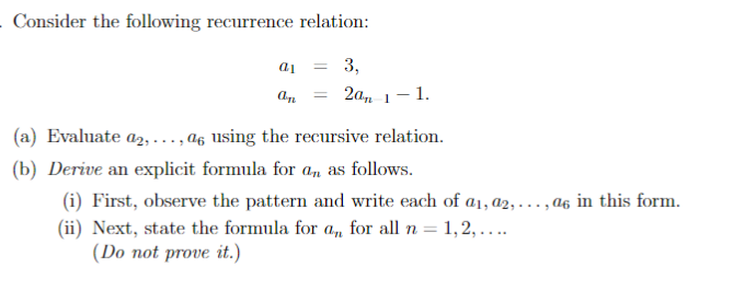 Consider the following recurrence relation:
a1 = 3,
an
= 2an 1-1.
(a) Evaluate a2,..., as using the recursive relation.
(b) Derive an explicit formula for an as follows.
(i) First, observe the pattern and write each of a₁, a2,..., as in this form.
(ii) Next, state the formula for an, for all n = 1, 2,....
(Do not prove it.)