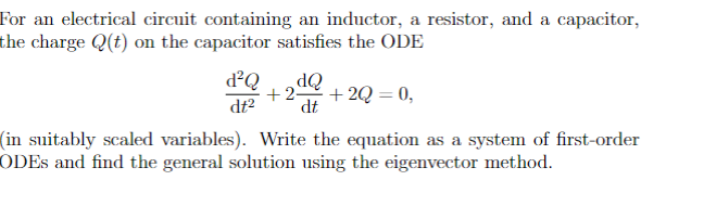 For an electrical circuit containing an inductor, a resistor, and a capacitor,
the charge Q(t) on the capacitor satisfies the ODE
8²³Q +2
dt²
dQ
dt
+2 +2Q=0,
(in suitably scaled variables). Write the equation as a system of first-order
ODEs and find the general solution using the eigenvector method.