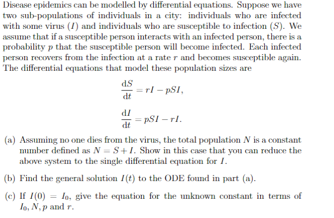 Disease epidemics can be modelled by differential equations. Suppose we have
two sub-populations of individuals in a city: individuals who are infected
with some virus (I) and individuals who are susceptible to infection (S). We
assume that if a susceptible person interacts with an infected person, there is a
probability p that the susceptible person will become infected. Each infected
person recovers from the infection at a rate r and becomes susceptible again.
The differential equations that model these population sizes are
TI - PSI,
dS
dt
dI
dt
pSI - TI.
(a) Assuming no one dies from the virus, the total population N is a constant
number defined as N = S+I. Show in this case that you can reduce the
above system to the single differential equation for I.
(b) Find the general solution I(t) to the ODE found in part (a).
(c) If I (0) = Io, give the equation for the unknown constant in terms of
Io, N, p and r.