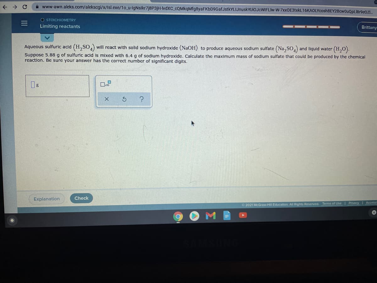 A www-awn.aleks.com/alekscgi/x/Isl.exe/1o_u-lgNslkr7j8P3jH-lvdXC_cQMkqMfg8yaFKbD9GafJstkYLIJnuskYUiOJcWIFLIw-W-7xxOE3txkL16KAOLYcosh8EY2BcwOuQpLI8r9eOz.
O STOICHIOMETRY
Limiting reactants
Brittany
Aqueous sulfuric acid (H,SO,) will react with solld sodium hydroxide (NaOH) to produce aqueous sodlum sulfate (Na, SO and liquld water (H,0).
Suppose 5.88 g of sulfuric acid is mixed with 6.4 g of sodium hydroxide. Calculate the maximum mass of sodlum sulfate that could be produced by the chemical
reaction. Be sure your answer has the correct number of significant digits.
Explanation
Check
O 2021 McGraw-Hill Education. All Rights Reserved. Terms of Use | Privacy | Accessi
