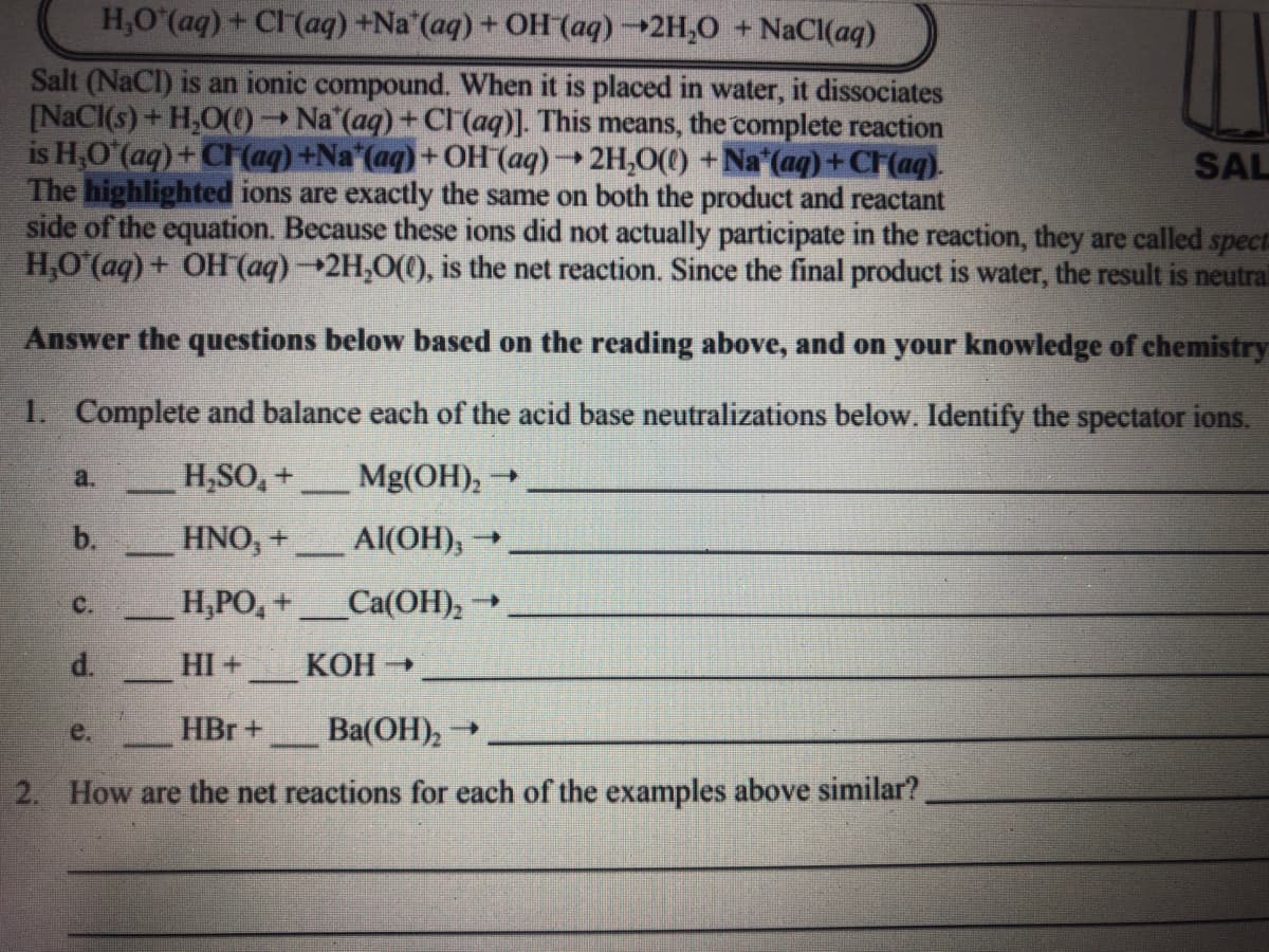 H,O (aq) + CI (aq) +Na (aq) + OH (aq)→2H,0 + NaCl(aq)
Salt (NaCl) is an ionic compound. When it is placed in water, it dissociates
[NaCI(s)+ H,O(0
is H,O (aq) + CH (aq) +Na*(aq) + OH (aq)2H,0(() + Na (aq) + CF(aq).
The highlighted ions are exactly the same on both the product and reactant
side of the equation. Because these ions did not actually participate in the reaction, they are called spectE
H,O (aq) + OH (aq)2H,0((), is the net reaction. Since the final product is water, the result is neutral
- Na (aq) + Cl (aq)]. This means, the complete reaction
SAL
Answer the questions below based on the reading above, and on your knowledge of chemistry
1. Complete and balance each of the acid base neutralizations below. Identify the spectator ions.
a.
H,SO, +
Mg(OH), →
---
b.
HNO, +
Al(OH),
C.
H,PO, +
Ca(OH), -
d.
HI +
КОН
e.
HBr +
Ba(OH),
2. How are the net reactions for each of the examples above similar?
