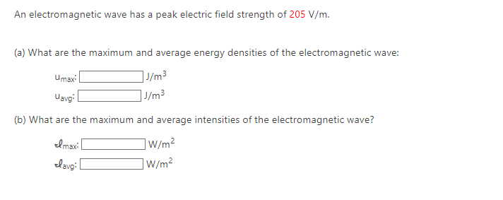 An electromagnetic wave has a peak electric field strength of 205 V/m.
(a) What are the maximum and average energy densities of the electromagnetic wave:
J/m³
J/m³
Umax:
Uavg:
(b) What are the maximum and average intensities of the electromagnetic wave?
Imax:
lavg:
]W/m²
]W/m²