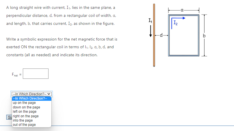 A long straight wire with current, I₁, lies in the same plane, a
perpendicular distance, d, from a rectangular coil of width, a,
and length, b, that carries current, I₂, as shown in the figure.
Write a symbolic expression for the net magnetic force that is
exerted ON the rectangular coil in terms of 1₁, 12, a, b, d, and
constants (all as needed) and indicate its direction.
Fnet =
--In Which Direction?-- ✓
--In Which Direction?--
up on the page
down on the page
left on the page
Su right on the page
into the page
out of the page
1₁
-d-
1₂
H