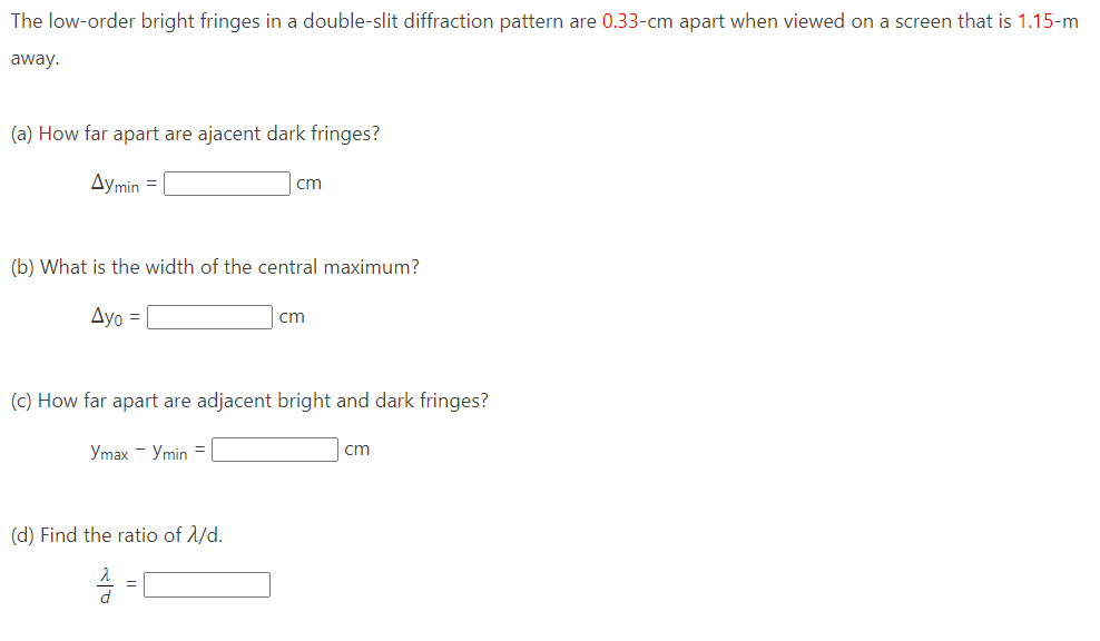 The low-order bright fringes in a double-slit diffraction pattern are 0.33-cm apart when viewed on a screen that is 1.15-m
away.
(a) How far apart are ajacent dark fringes?
Aymin =
(b) What is the width of the central maximum?
Ayo =
cm
Ymax - Ymin =
(c) How far apart are adjacent bright and dark fringes?
(d) Find the ratio of 2/d.
A =
cm
cm