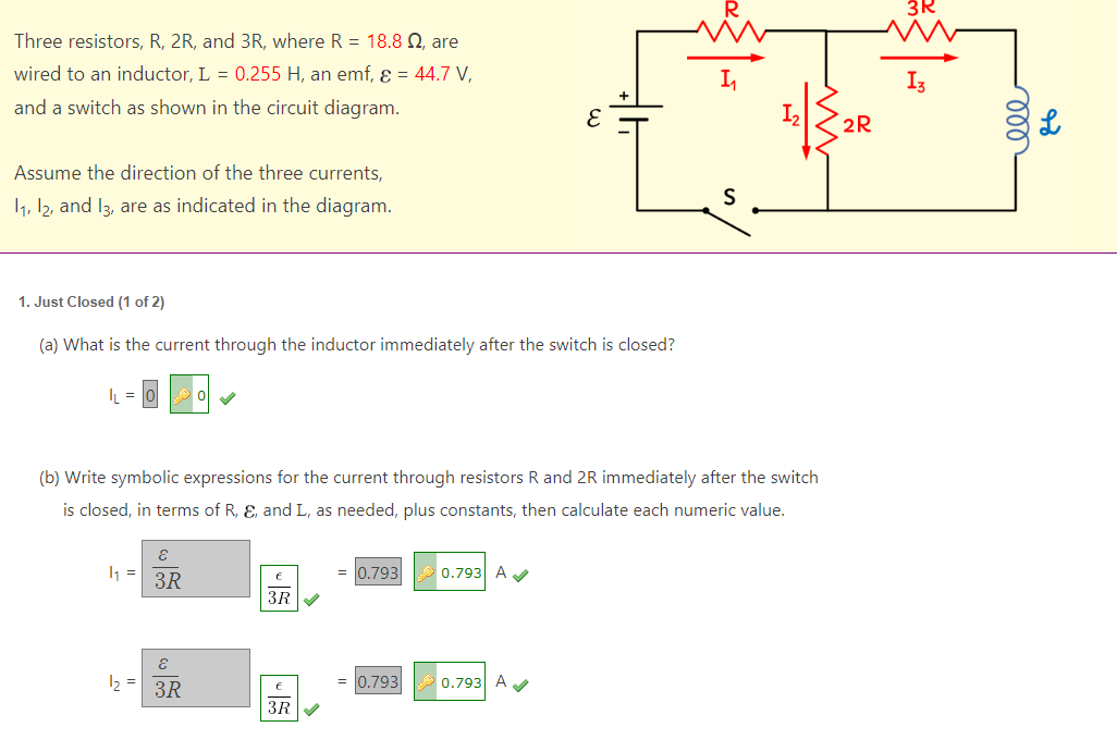 Three resistors, R, 2R, and 3R, where R = 18.8 , are
wired to an inductor, L = 0.255 H, an emf, ε = 44.7 V,
and a switch as shown in the circuit diagram.
Assume the direction of the three currents,
11, 12, and 13, are as indicated in the diagram.
1. Just Closed (1 of 2)
(a) What is the current through the inductor immediately after the switch is closed?
|L=
(b) Write symbolic expressions for the current through resistors R and 2R immediately after the switch
is closed, in terms of R, E, and L, as needed, plus constants, then calculate each numeric value.
4₁ =
1₂ =
E
3R
ε
3R
3R
3R
= 0.793
0.793
0.793 A✔
S
0.793 A✔✔
2R
3R
I3
000