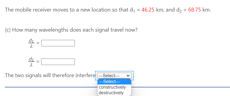 The mobile receiver moves to a new location so that d₁ = 46.25 km, and d₂ = 68.75 km.
(c) How many wavelengths does each signal travel now?
d=1
The two signals will therefore interfere ---Select---
---Select---
constructively
destructively