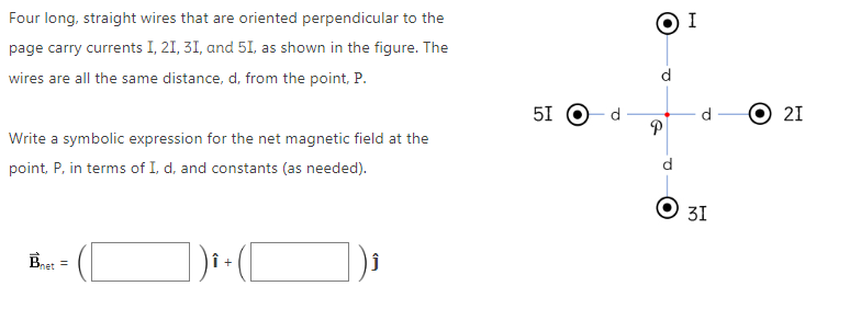 Four long, straight wires that are oriented perpendicular to the
page carry currents I, 21, 31, and 5I, as shown in the figure. The
wires are all the same distance, d, from the point, P.
Write a symbolic expression for the net magnetic field at the
point, P, in terms of I, d, and constants (as needed).
=
5I
2
O
e
●
I
d
31
·
21