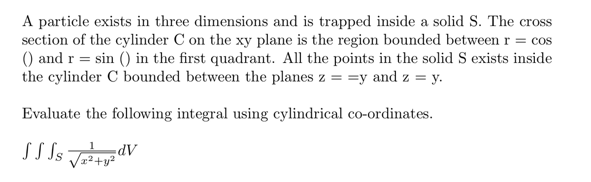 A particle exists in three dimensions and is trapped inside a solid S. The cross
section of the cylinder C on the xy plane is the region bounded between r = cos
sin () in the first quadrant. All the points in the solid S exists inside
) and r =
the cylinder C bounded between the planes z ==y and z =
— у.
Evaluate the following integral using cylindrical co-ordinates.
S S Ss
1
x²+y²
