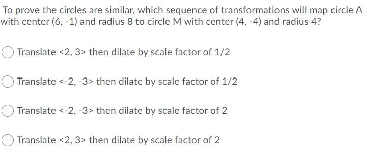 To prove the circles are similar, which sequence of transformations will map circle A
with center (6, -1) and radius 8 to circle M with center (4, -4) and radius 4?
Translate <2, 3> then dilate by scale factor of 1/2
Translate <-2, -3> then dilate by scale factor of 1/2
Translate <-2, -3> then dilate by scale factor of 2
Translate <2, 3> then dilate by scale factor of 2
