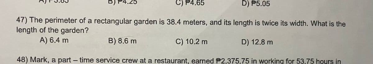 4.25
C) P4.65
D) P5.05
47) The perimeter of a rectangular garden is 38.4 meters, and its length is twice its width. What is the
length of the garden?
A) 6.4 m
B) 8.6 m
C) 10.2 m
D) 12.8 m
48) Mark, a part-time service crew at a restaurant, earned P2,375.75 in working for 53,75 hours in