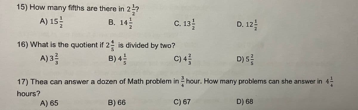 15) How many fifths are there in 2½?
A) 15/1/2
B. 14¹
C. 131/2
D. 12/1/2
2
16) What is the quotient if 2 is divided by two?
A) 3 ²/3
B) 4 1/2
C) 4/3/2
D) 5/²/2
3
17) Thea can answer a dozen of Math problem in hour. How many problems can she answer in 4/1
-
4
hours?
A) 65
B) 66
C) 67
D) 68