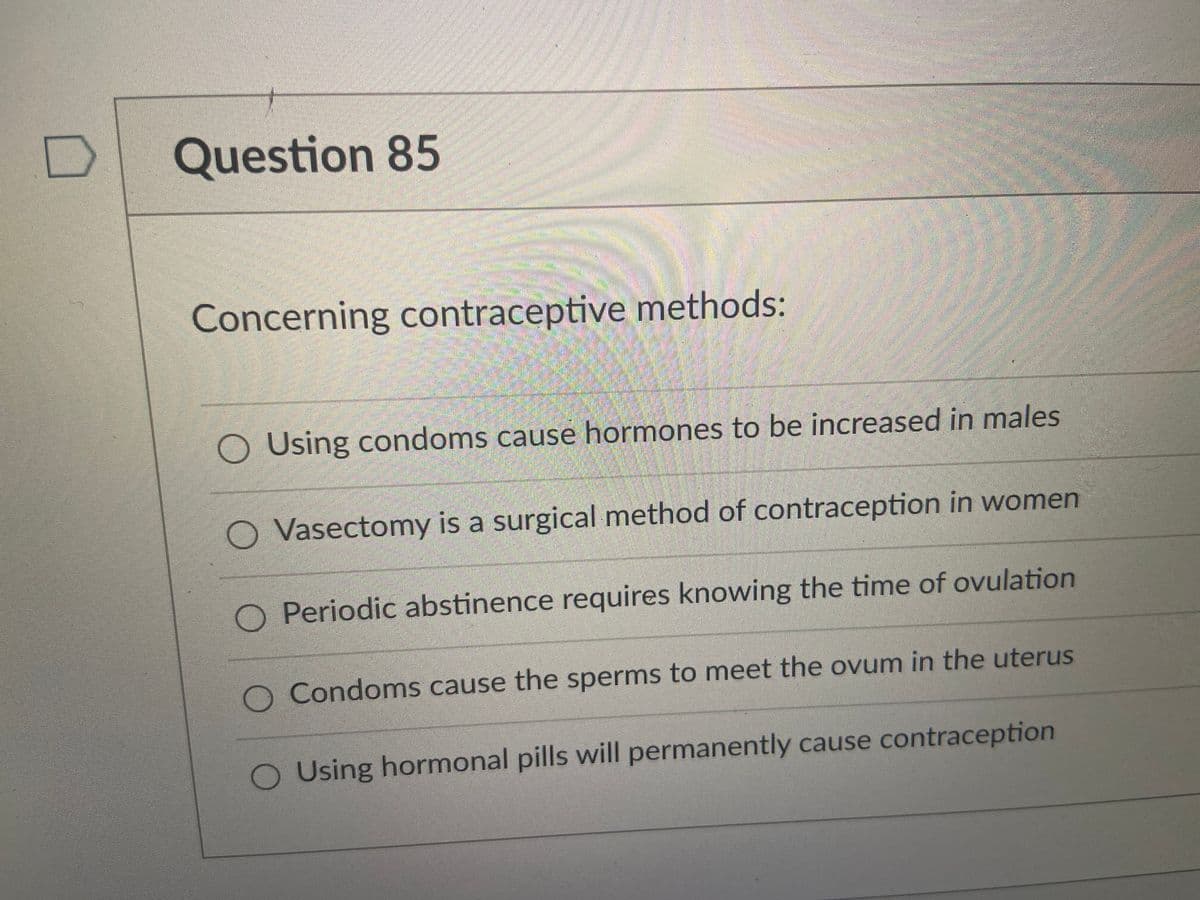 Question 85
Concerning contraceptive methods:
O Using condoms cause hormones to be increased in males
O Vasectomy is a surgical method of contraception in women
O Periodic abstinence requires knowing the time of ovulation
O Condoms cause the sperms to meet the ovum in the uterus
O Using hormonal pills will permanently cause contraception
