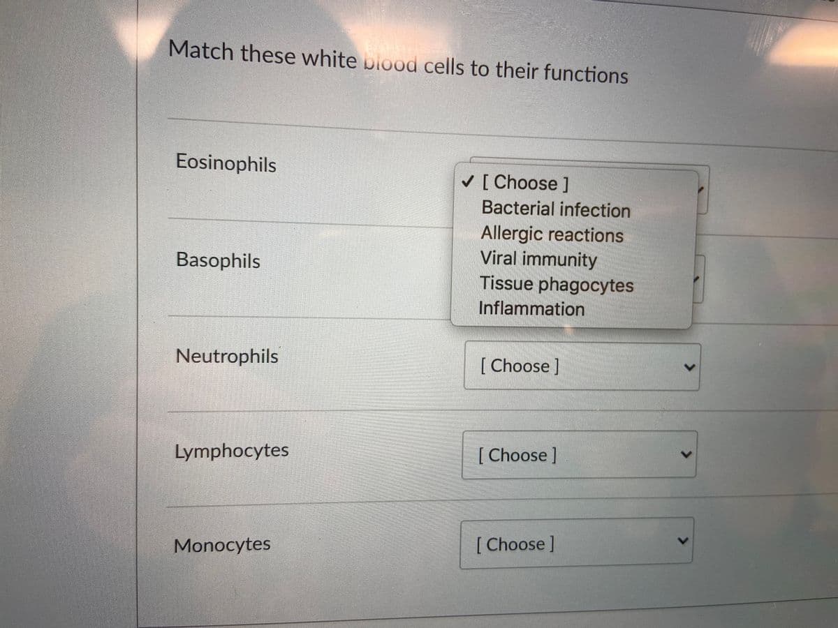 Match these white plood cells to their functions
Eosinophils
[ Choose]
Bacterial infection
Allergic reactions
Viral immunity
Tissue phagocytes
Basophils
Inflammation
Neutrophils
[Choose]
Lymphocytes
[Choose]
Monocytes
[Choose]
<>
