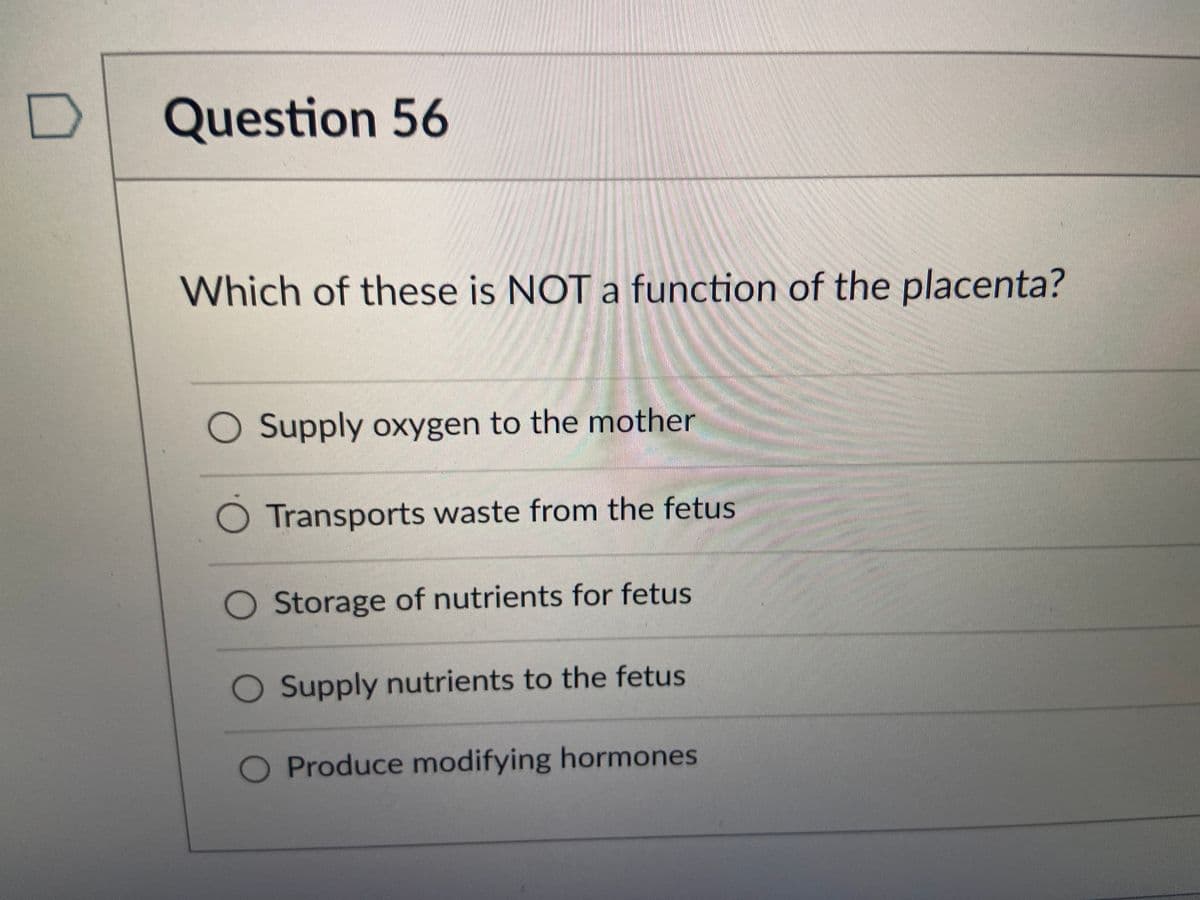 Question 56
Which of these is NOT a function of the placenta?
Supply oxygen to the mother
Transports waste from the fetus
Storage of nutrients for fetus
Supply nutrients to the fetus
O Produce modifying hormones
