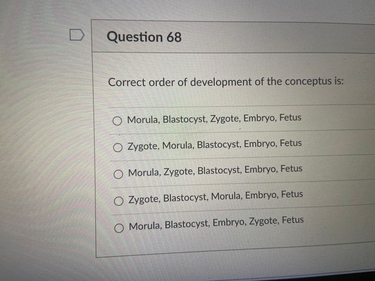 Question 68
Correct order of development of the conceptus is:
O Morula, Blastocyst, Zygote, Embryo, Fetus
O Zygote, Morula, Blastocyst, Embryo, Fetus
O Morula, Zygote, Blastocyst, Embryo, Fetus
O Zygote, Blastocyst, Morula, Embryo, Fetus
O Morula, Blastocyst, Embryo, Zygote, Fetus
