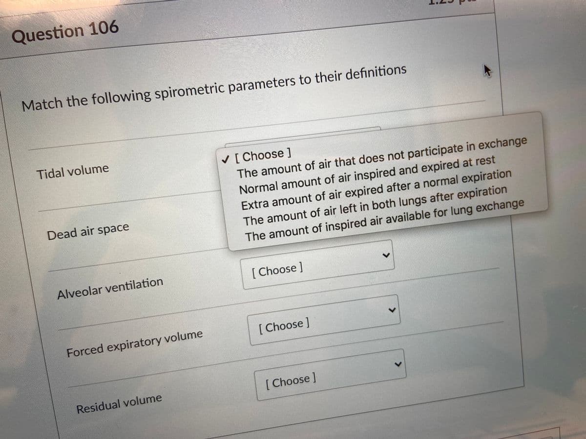 Question 106
Match the following spirometric parameters to their definitions
Tidal volume
v [ Choose ]
The amount of air that does not participate in exchange
Normal amount of air inspired and expired at rest
Dead air space
Extra amount of air expired after a normal expiration
The amount of air left in both lungs after expiration
The amount of inspired air available for lung exchange
Alveolar ventilation
[ Choose ]
Forced expiratory volume
[ Choose]
Residual volume
[ Choose]
<>
<>
<>
