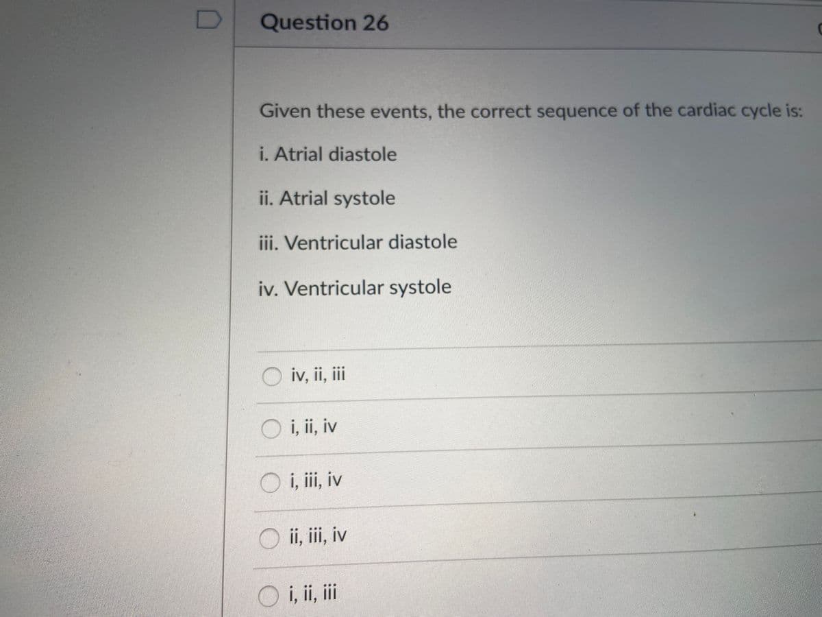 Question 26
Given these events, the correct sequence of the cardiac cycle is:
i. Atrial diastole
ii. Atrial systole
iii. Ventricular diastole
iv. Ventricular systole
O iv, ii, ii
O i, ii, iv
O i, ii, iv
ii, iii, iv
i, ii, ii
