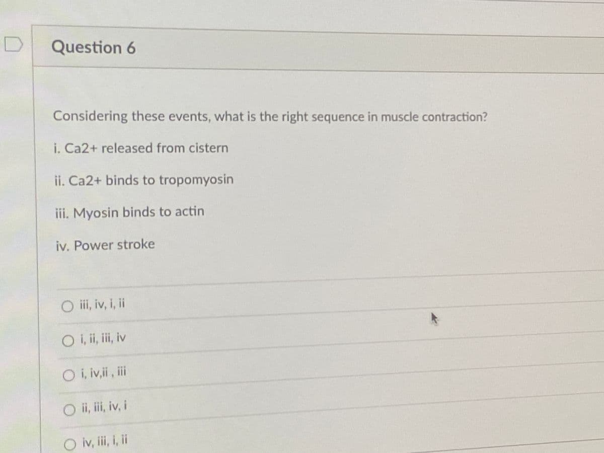 Question 6
Considering these events, what is the right sequence in muscle contraction?
i. Ca2+ released from cistern
ii. Ca2+ binds to tropomyosin
iii. Myosin binds to actin
iv. Power stroke
O ii, iv, i, i
O i, i, i, iv
Oi, iv,i, ii
O ii, ii, iv, i
O iv, ii, i, i
