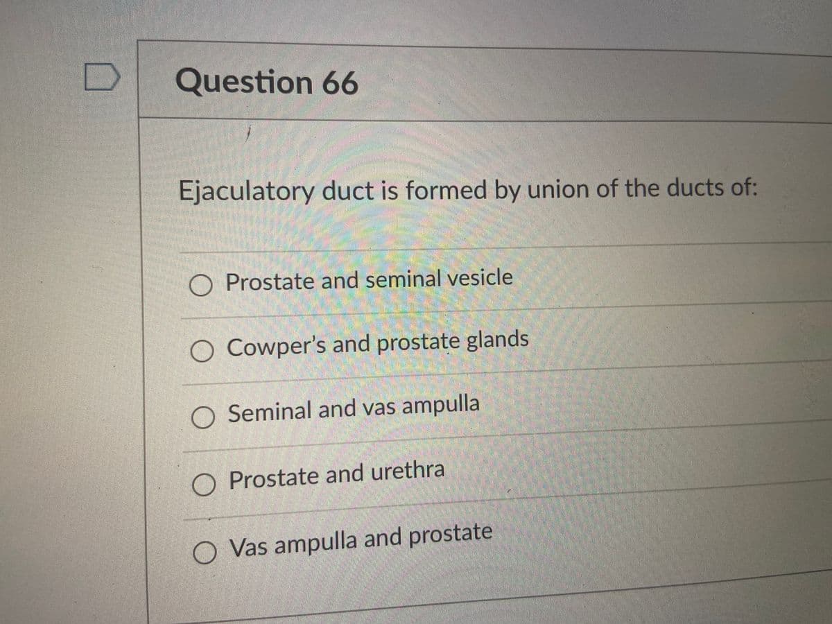 Question 66
Ejaculatory duct is formed by union of the ducts of:
O Prostate and seminal vesicle
O Cowper's and prostate glands
O Seminal and vas ampulla
O Prostate and urethra
O Vas ampulla and prostate
