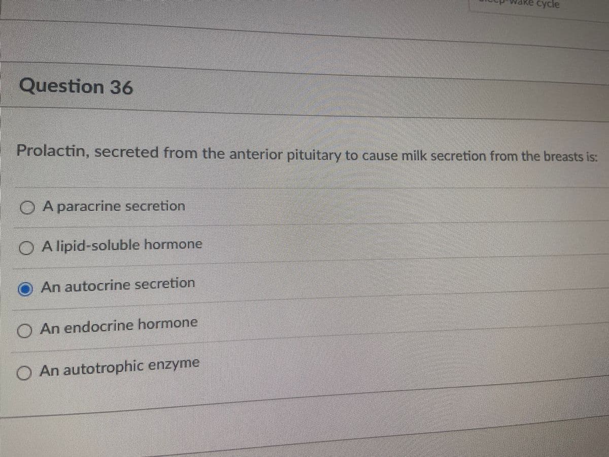 Re cycle
Question 36
Prolactin, secreted from the anterior pituitary to cause milk secretion from the breasts is:
O A paracrine secretion
O A lipid-soluble hormone
O An autocrine secretion
O An endocrine hormone
O An autotrophic enzyme
