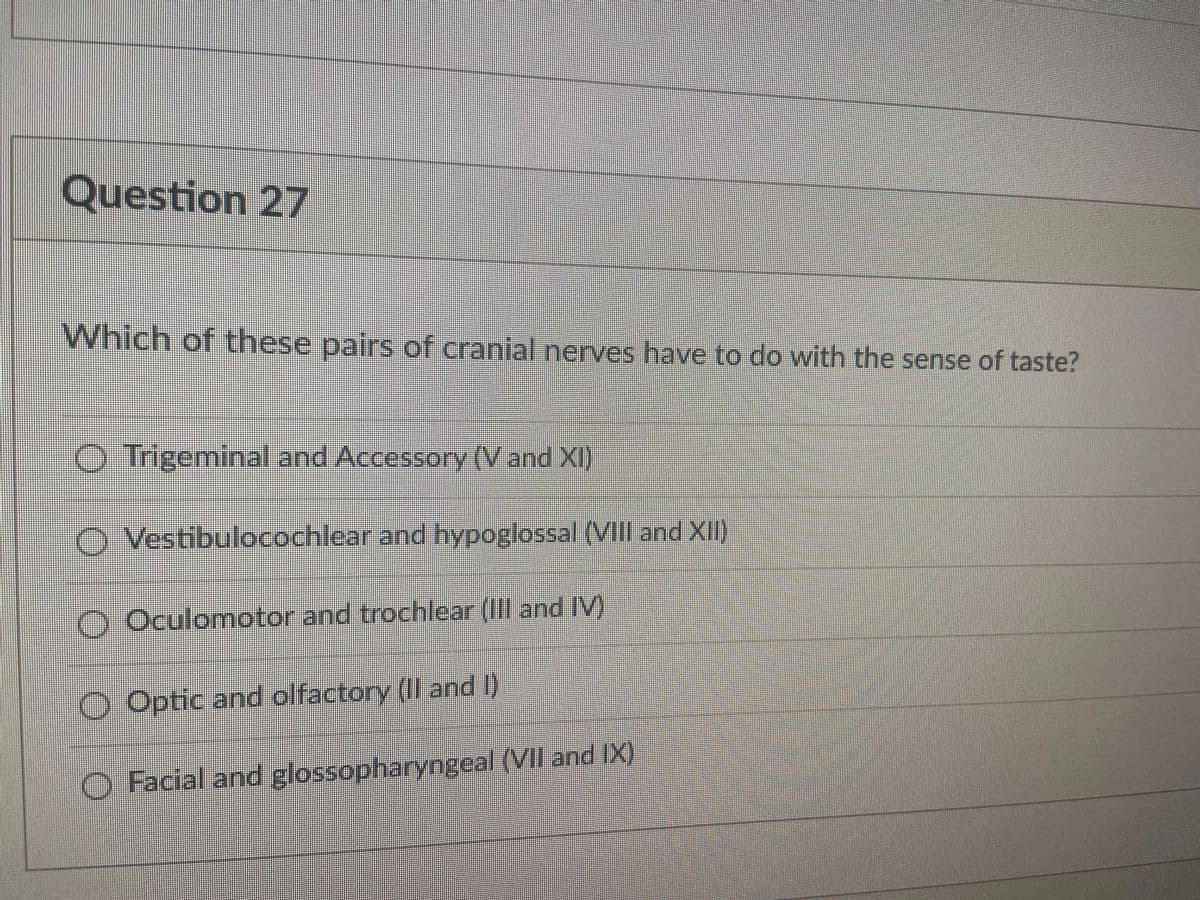 Question 27
Which of these pairs of cranial nerves have to do with the sense of taste?
O Trigeminal and Accessory (V and XI)
O Vestibulocochlear and hypoglossal (VIII and XII)
O Oculomotor and trochlear (Il and V)
O Optic and olfactory (II and I)
O Facial and glossopharyngeal (VII and IX)
