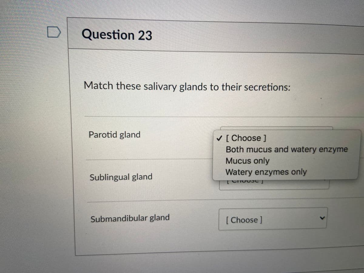 Question 23
Match these salivary glands to their secretions:
Parotid gland
[ Choose ]
Both mucus and watery enzyme
Mucus only
Watery enzymes only
Sublingual gland
Submandibular gland
[ Choose]
<>
