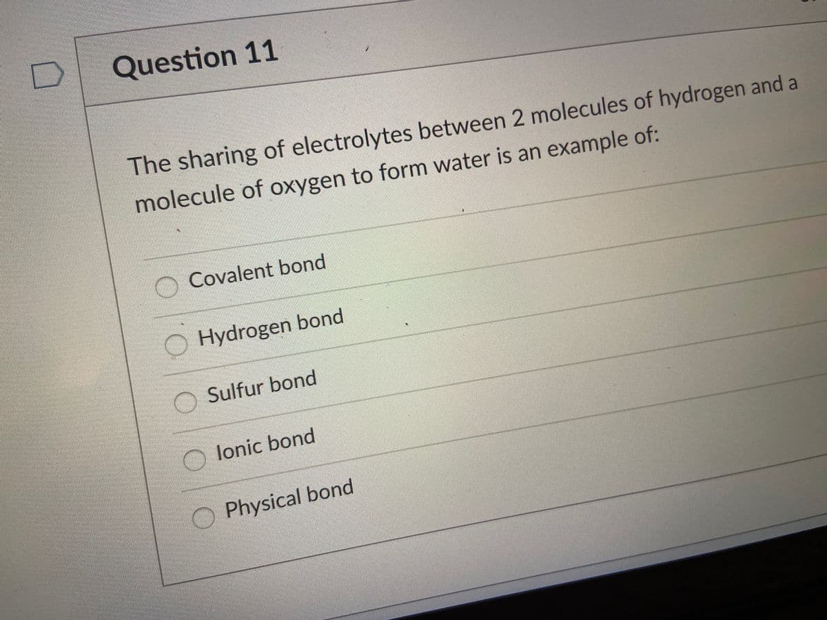 Question 11
The sharing of electrolytes between 2 molecules of hydrogen and a
molecule of oxygen to form water is an example of:
Covalent bond
Hydrogen bond
Sulfur bond
O lonic bond
Physical bond
