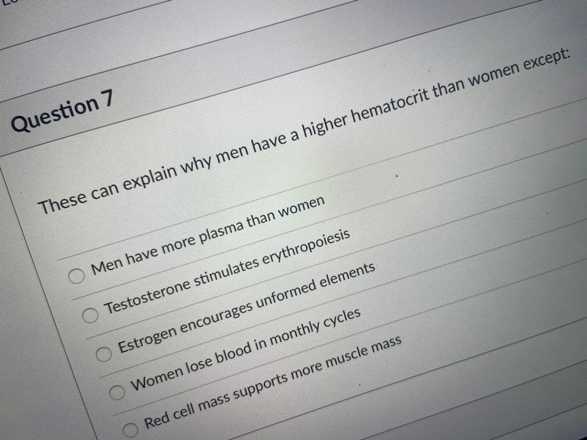 Question 7
These can explain why men have a higher hematocrit than women except:
O Men have more plasma than women
Testosterone stimulates erythropoiesis
Estrogen encourages unformed elements
Women lose blood in monthly cycles
Red cell mass supports more muscle mass
