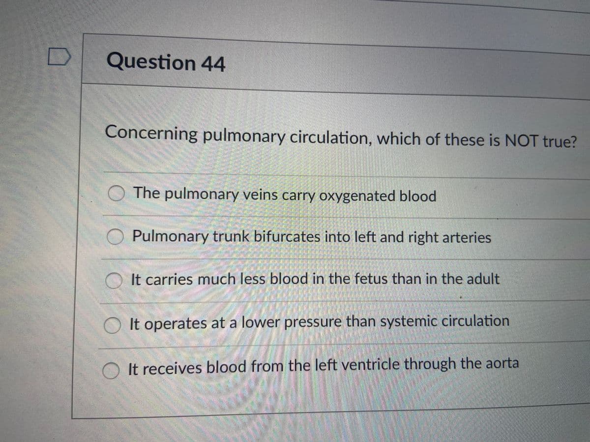 Question 44
Concerning pulmonary circulation, which of these is NOT true?
The pulmonary veins carry oxygenated blood
Pulmonary trunk bifurcates into left and right arteries
O It carries much less blood in the fetus than in the adult
OIt operates at a lower pressure than systemic circulation
O It receives blood from the left ventricle through the aorta
