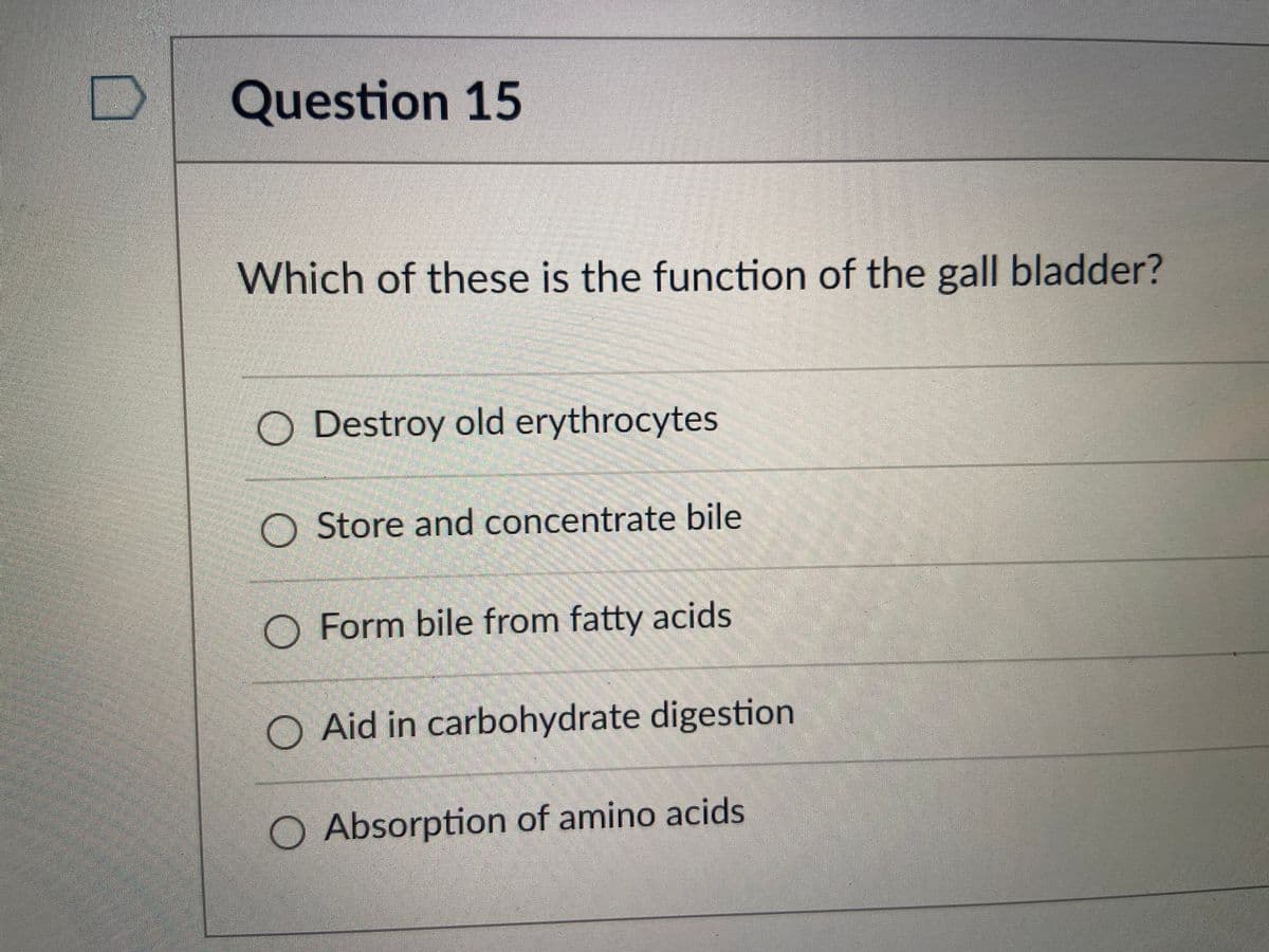 Question 15
Which of these is the function of the gall bladder?
O Destroy old erythrocytes
O Store and concentrate bile
O Form bile from fatty acids
O Aid in carbohydrate digestion
O Absorption of amino acids
