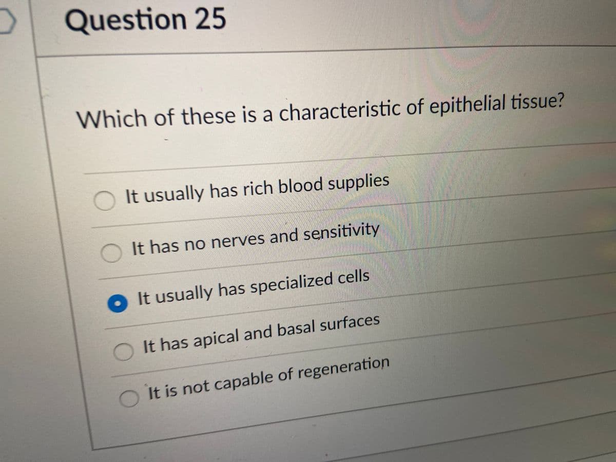 Question 25
Which of these is a characteristic of epithelial tissue?
It usually has rich blood supplies
O It has no nerves and sensitivity
O It usually has specialized cells
It has apical and basal surfaces
It is not capable of regeneration
