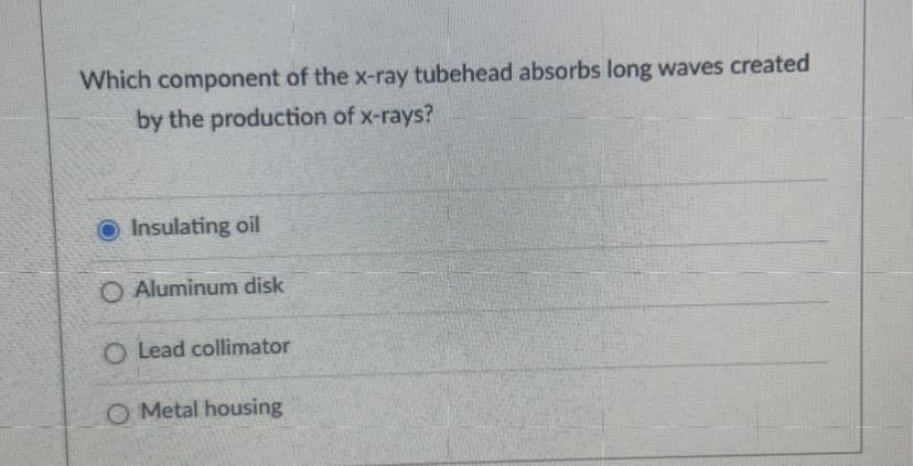 Which component of the x-ray tubehead absorbs long waves created
by the production of x-rays?
Insulating oil
O Aluminum disk
O Lead collimator
O Metal housing
