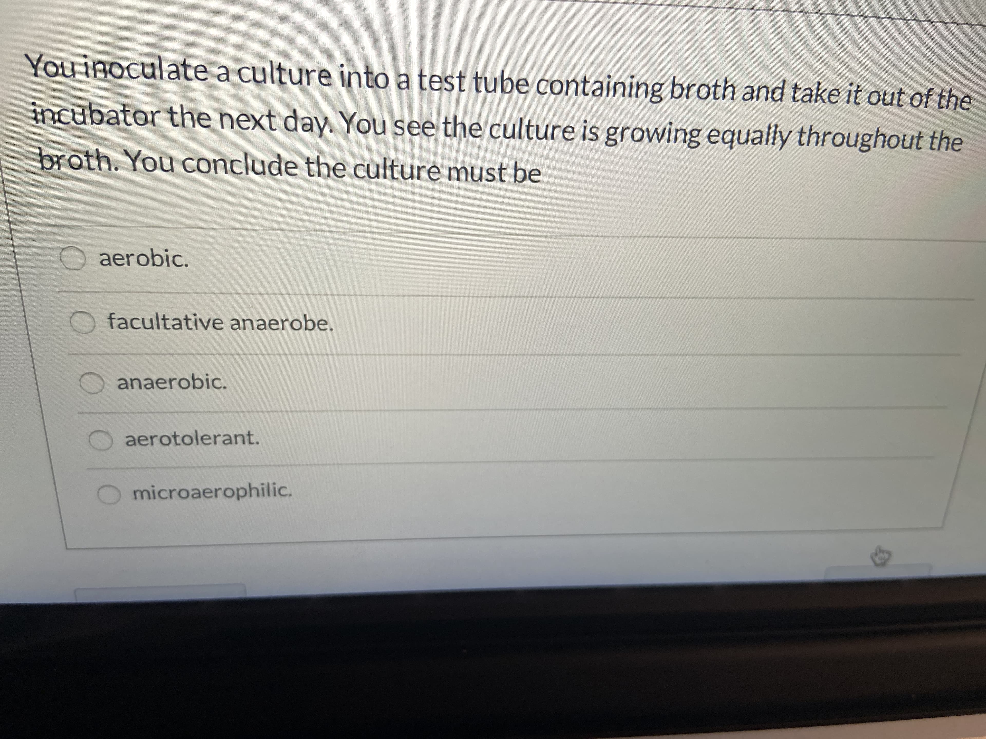 ### Determining the Type of Bacteria Based on Growth

When you inoculate a culture into a test tube containing broth and take it out of the incubator the next day, you observe the culture is growing equally throughout the broth. This indicates a specific type of bacteria. Based on these observations, you can conclude the nature of the bacterial culture.

Select the option that best describes this type of bacterial growth:

- **Aerobic:** These bacteria require oxygen to grow and would typically be found growing near the surface of the broth where oxygen concentration is highest.
  
- **Facultative Anaerobe:** These bacteria can grow with or without oxygen. They may use oxygen when it is available but can also grow in its absence. Therefore, they could grow throughout the broth.

- **Anaerobic:** These bacteria do not require oxygen for growth and may even be killed by exposure to oxygen. Such bacteria would grow at the bottom of the broth.

- **Aerotolerant:** These bacteria do not use oxygen but are not harmed by its presence and would grow throughout the broth.

- **Microaerophilic:** These bacteria require oxygen but at lower concentrations than what is present in the atmosphere and would typically be found growing just below the surface of the broth.

Given that the culture is growing equally throughout the broth, the likely conclusion is that it could be either a facultative anaerobe or an aerotolerant bacterium.