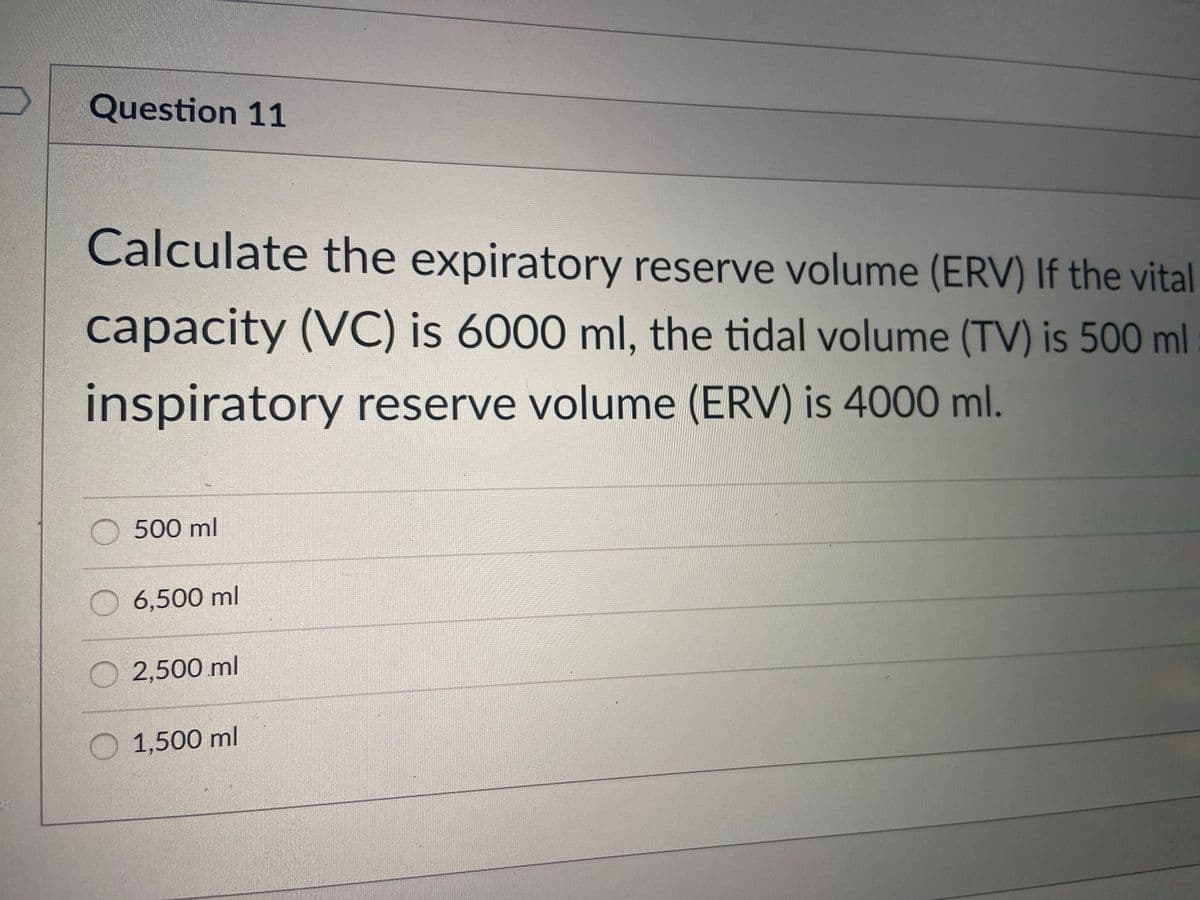 Question 11
Calculate the expiratory reserve volume (ERV) If the vital
capacity (VC) is 6000 ml, the tidal volume (TV) is 500 ml
inspiratory reserve volume (ERV) is 4000 ml.
O 500 ml
6,500 ml
O 2,500 ml
1,500 ml
