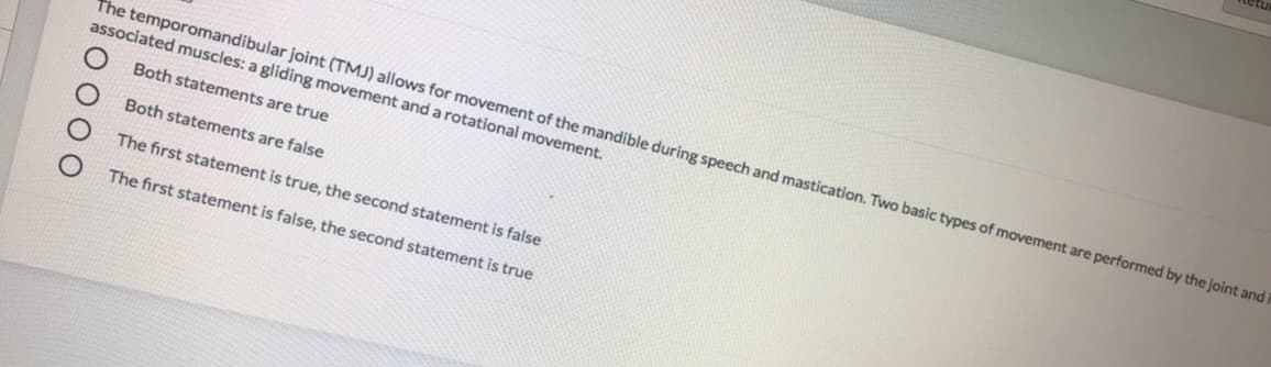 The temporomandibular joint (TMJ) allows for movement of the mandible during speech and mastication. Two basic types of movement are performed by the joint and
associated muscles: a gliding movement and a rotational movement.
Both statements are true
Both statements are false
The first statement is true, the second statement is false
The first statement is false, the second statement is true
O 00 O
