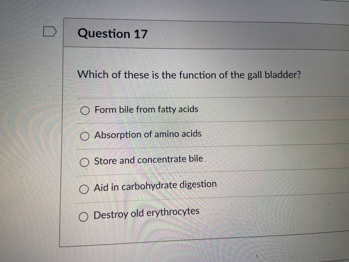 Question 17
Which of these is the function of the gall bladder?
O Form bile from fatty acids
O Absorption of amino acids
O Store and concentrate bile,
O Aid in carbohydrate digestion
O Destroy old erythrocytes
