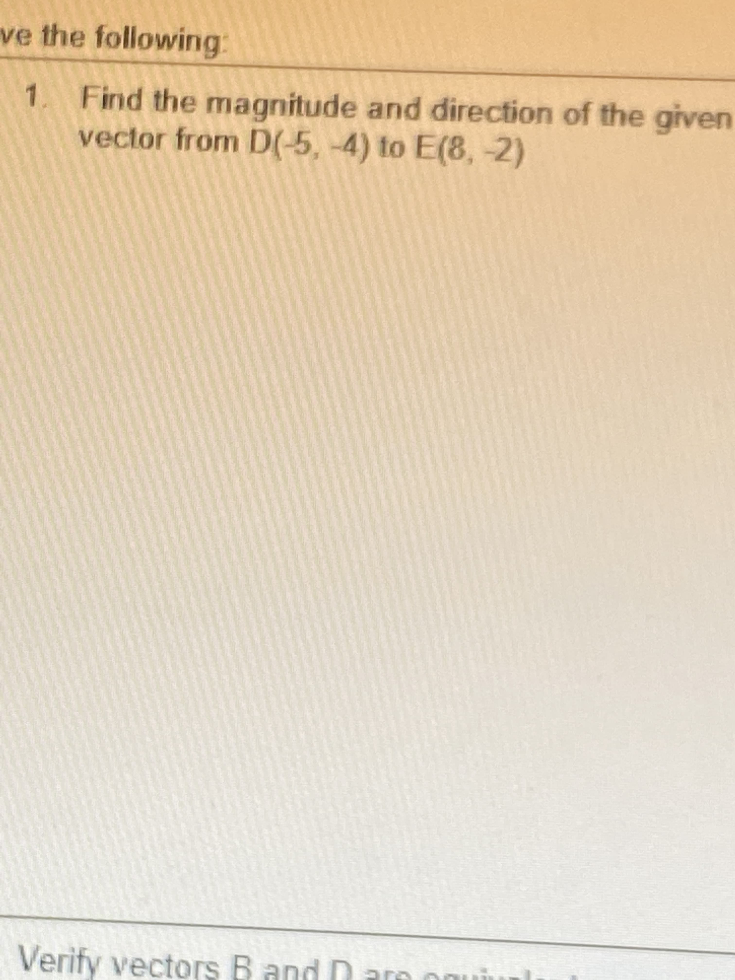 ve the following:
1.
Find the magnitude and direction of the given
vector from D(-5, -4) to E(8, -2)
Verify vectors B and D are onui
