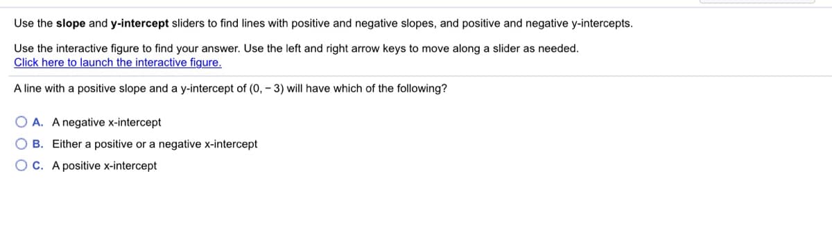 Use the slope and y-intercept sliders to find lines with positive and negative slopes, and positive and negative y-intercepts.
Use the interactive figure to find your answer. Use the left and right arrow keys to move along a slider as needed.
Click here to launch the interactive figure.
A line with a positive slope and a y-intercept of (0, – 3) will have which of the following?
O A. A negative x-intercept
O B. Either a positive or a negative x-intercept
OC. A positive x-intercept
