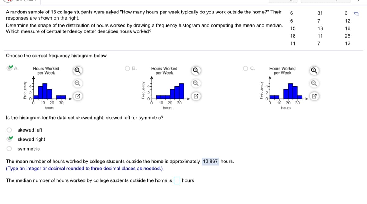 A random sample of 15 college students were asked "How many hours per week typically do you work outside the home?" Their
responses are shown on the right.
6
31
3
6.
7
12
Determine the shape of the distribution of hours worked by drawing a frequency histogram and computing the mean and median.
Which measure of central tendency better describes hours worked?
15
13
16
18
11
25
11
7
12
Choose the correct frequency histogram below.
YA.
В.
Oc.
Hours Worked
per Week
Hours Worked
per Week
Hours Worked
per Week
10
20
30
10 20
30
10 20 30
hours
hours
hours
Is the histogram for the data set skewed right, skewed left, or symmetric?
skewed left
skewed right
O symmetric
The mean number of hours worked by college students outside the home is approximately 12.867 hours.
(Type an integer or decimal rounded to three decimal places as needed.)
The median number of hours worked by college students outside the home is
hours.
Frequency
Frequency
Frequency
